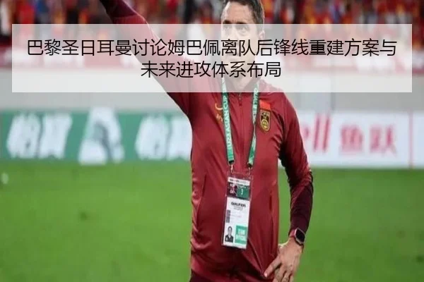 巴黎圣日耳曼讨论姆巴佩离队后锋线重建方案与未来进攻体系布局