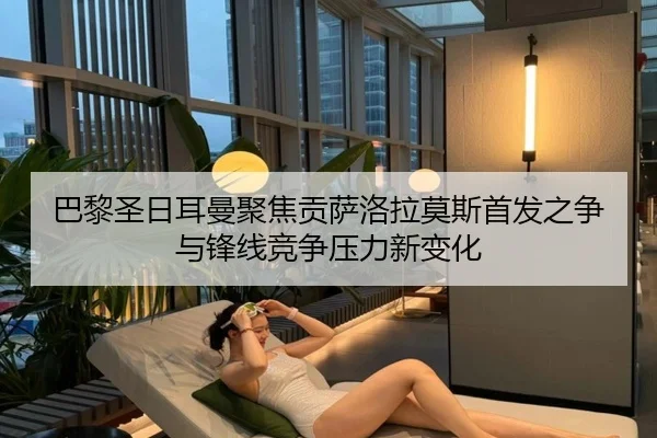 巴黎圣日耳曼聚焦贡萨洛拉莫斯首发之争与锋线竞争压力新变化