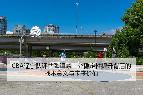 CBA辽宁队评估张镇麟三分稳定性提升背后的战术意义与未来价值
