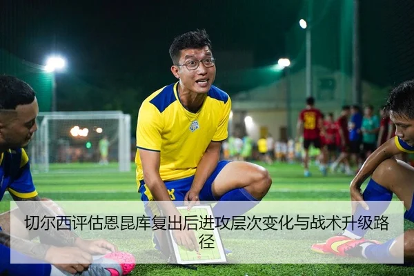 切尔西评估恩昆库复出后进攻层次变化与战术升级路径