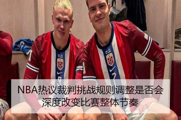 NBA热议裁判挑战规则调整是否会深度改变比赛整体节奏