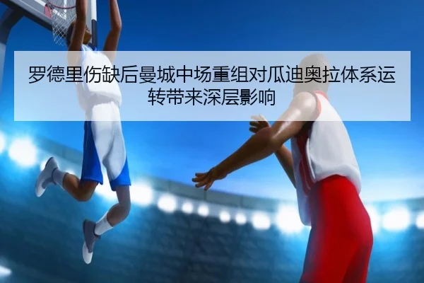 罗德里伤缺后曼城中场重组对瓜迪奥拉体系运转带来深层影响