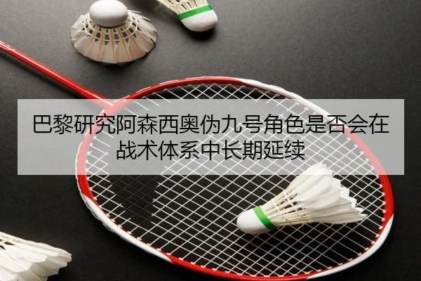 巴黎研究阿森西奥伪九号角色是否会在战术体系中长期延续