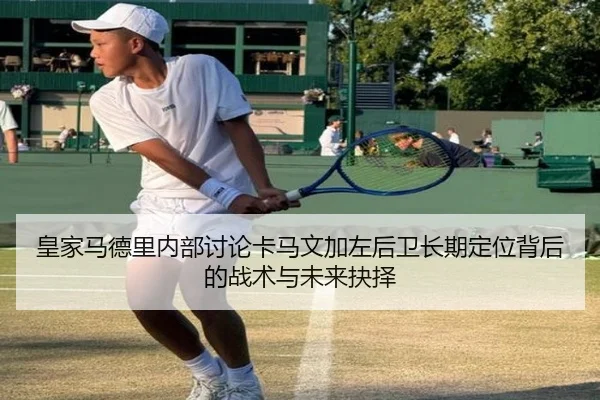 皇家马德里内部讨论卡马文加左后卫长期定位背后的战术与未来抉择