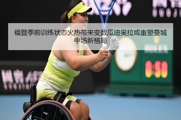福登季前训练状态火热带来变数瓜迪奥拉或重塑曼城中场新格局
