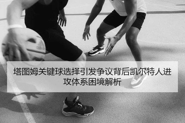 塔图姆关键球选择引发争议背后凯尔特人进攻体系困境解析