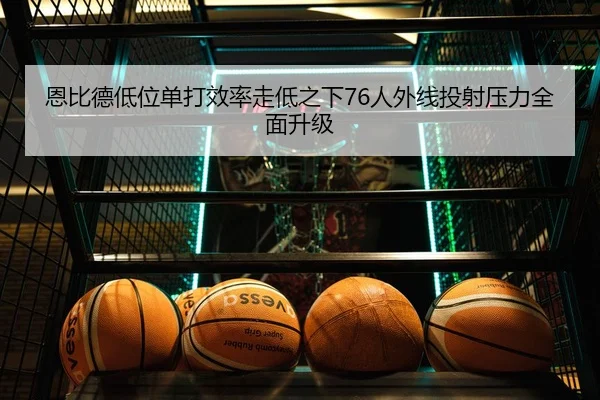 恩比德低位单打效率走低之下76人外线投射压力全面升级