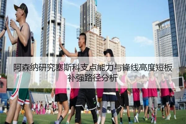 阿森纳研究塞斯科支点能力与锋线高度短板补强路径分析