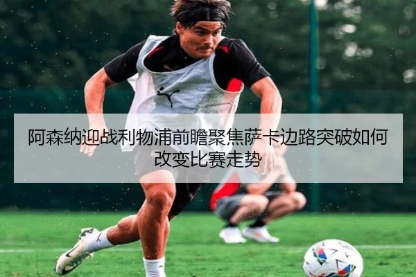 阿森纳迎战利物浦前瞻聚焦萨卡边路突破如何改变比赛走势