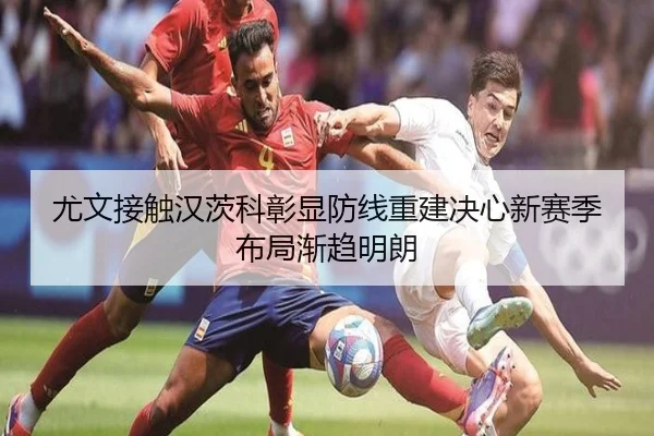 尤文接触汉茨科彰显防线重建决心新赛季布局渐趋明朗